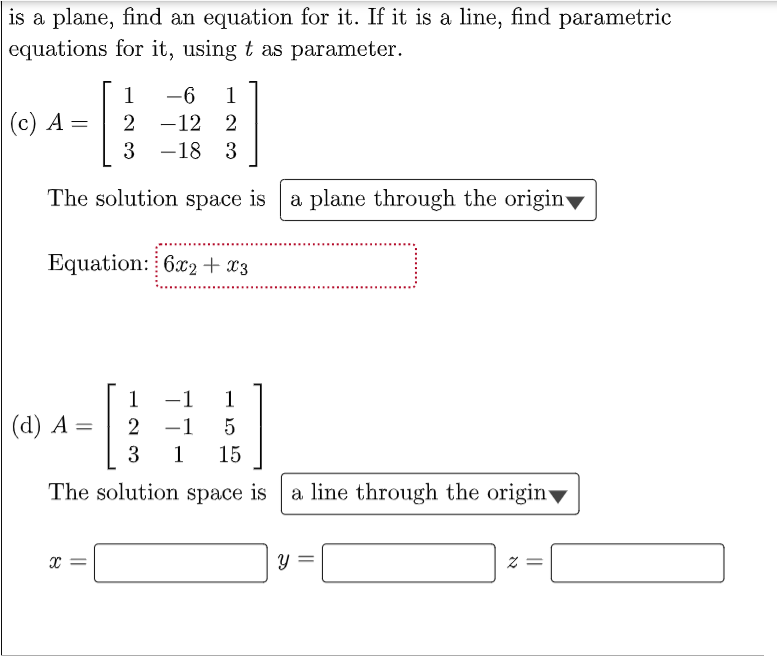 is a plane, find an equation for it. If it is a line, find parametric
equations for it, using t as parameter.
1
-6
1
(c) A
2 -12
2
3 -18 3
The solution space is
a plane through the origin
Equation: 6x2+ x3
1
-1
1
(d) A =
2
-1
1
15
The solution space is a line through the origin
||
