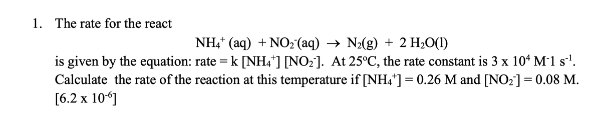 1. The rate for the react
NH4* (aq) + NO2 (aq) → N2(g) + 2 H2O(1)
is given by the equation: rate = k [NH4*] [NO2]. At 25°C, the rate constant is 3 x 10* M1 s'.
Calculate the rate of the reaction at this temperature if [NH4*] = 0.26 M and [NO2]= 0.08 M.
[6.2 х 10-]
