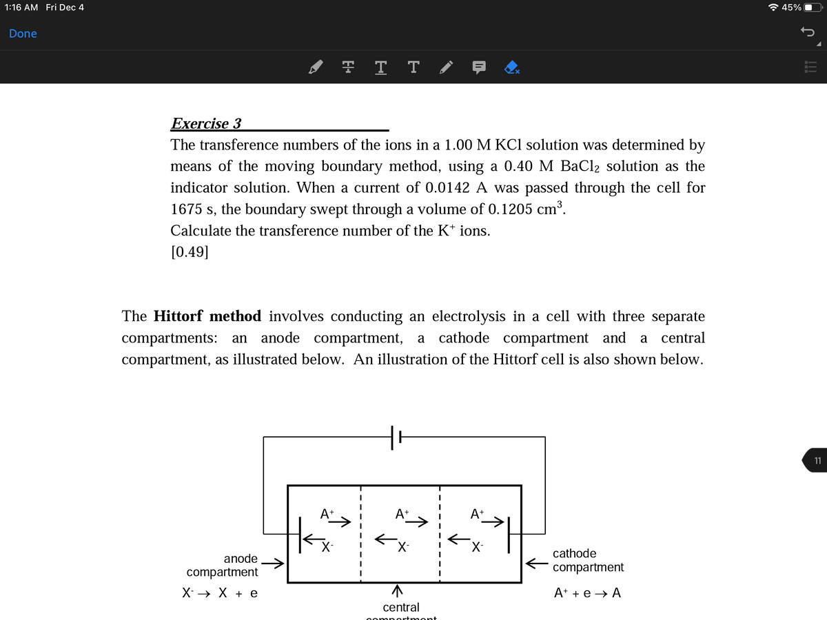 1:16 AM Fri Dec 4
A 45%
Done
Exercise 3
The transference numbers of the ions in a 1.00 M KCl solution was determined by
means of the moving boundary method, using a 0.40 M BaCl2 solution as the
indicator solution. When a current of 0.0142 A was passed through the cell for
1675 s, the boundary swept through a volume of 0.1205 cm³.
Calculate the transference number of the K* ions.
[0.49]
The Hittorf method involves conducting an electrolysis in a cell with three separate
compartments: an anode compartment, a
compartment, as illustrated below. An illustration of the Hittorf cell is also shown below.
cathode compartment and a central
11
At
A+
At
X-
cathode
anode
compartment
compartment
Х> Х +е
A* + e → A
central
aportr ment
