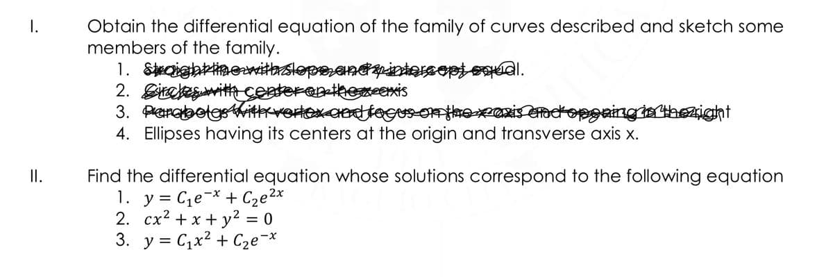 I.
Obtain the differential equation of the family of curves described and sketch some
members of the family.
1. Saightimewithslope,andyintorcopj oal.
2. Girekeswitth centerenikemcexis
3. ParabolgsittrvorlexcndfeGusonthoxexis Gadopgaingia thezight
4. Ellipses having its centers at the origin and transverse axis x.
II.
Find the differential equation whose solutions correspond to the following equation
1. y = C,e¬* + Cze2x
2. cx2 + x + y² = 0
3. y = C,x² + C2e¬*
X-
