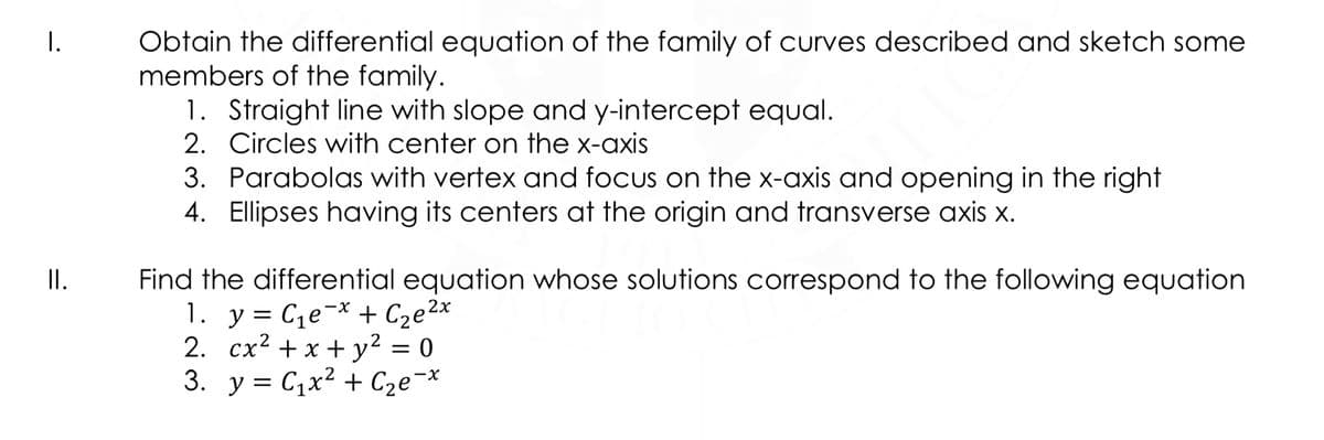 I.
Obtain the differential equation of the family of curves described and sketch some
members of the family.
1. Straight line with slope and y-intercept equal.
2. Circles with center on the x-axis
3. Parabolas with vertex and focus on the x-axis and opening in the right
4. Ellipses having its centers at the origin and transverse axis x.
II.
Find the differential equation whose solutions correspond to the following equation
1. y = C,e¬* + Cze2x
2. cx2 + x + y² = 0
3. y = C,x2 + Cze¬x
