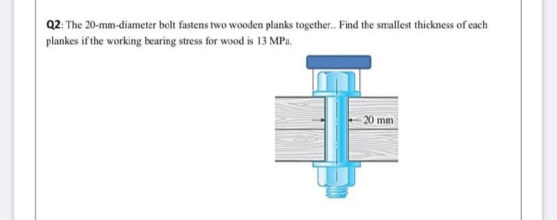 Q2: The 20-mm-diameter bolt fastens two wooden planks togethe.. Find the smallest thickness of each
plankes if the working bearing stress for wood is 13 MPa.
20 mm
