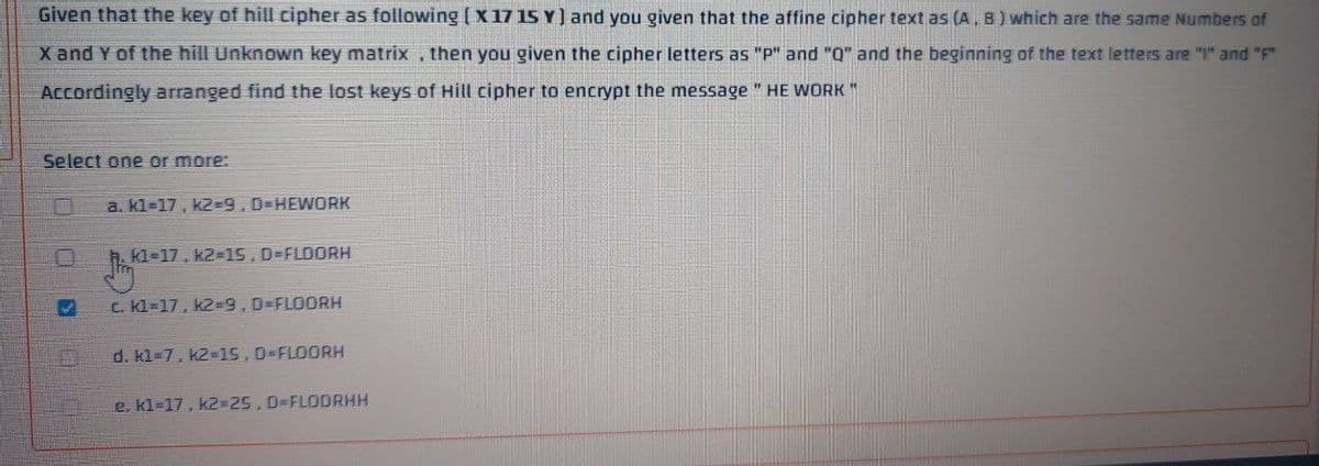 Given that the key of hill cipher as following ( X 17 15 Y) and you given that the affine cipher text as (A, B ) which are the same Numbers of
X and Y of the hill Unknown key matrix , then you given the cipher letters as "p" and "Q" and the beginning of the text letters are "I" and "F"
Accordingly arranged find the lost keys of Hill cipher to encrypt the message " HE WORK"
Select one or more:
a. kl=17, k2-9.D=HEWORK
h. kl=17, k2-D15.D%3FLDORH
c. kl=17, k2-D9,0%-FLOORH
d. kl=7, k2=15,0%=FLOORH
e. kl=17, K23D25,D%3DFLODRHH
