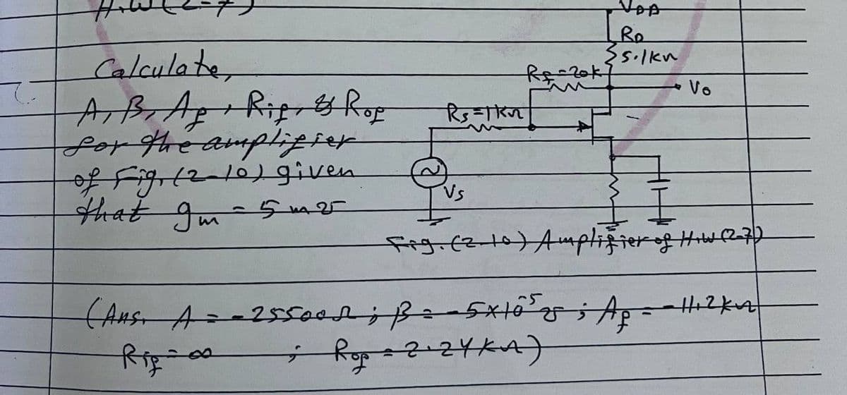 v
VOA
Ro
{silku
Calculate
Re-20k7
Vo
रिs=kr
A, B, Ag+ Rif, & Rop
for the amplifier
of Fig (2-16) given
that Im
Vs
1
5m25
Fig. (210) Amplifier of How (2-7)
~5
(Aus. A = -25500d; B=-5×10²y; Ap = -Hicker
; Rop=2¹2YKA)
Rig-00