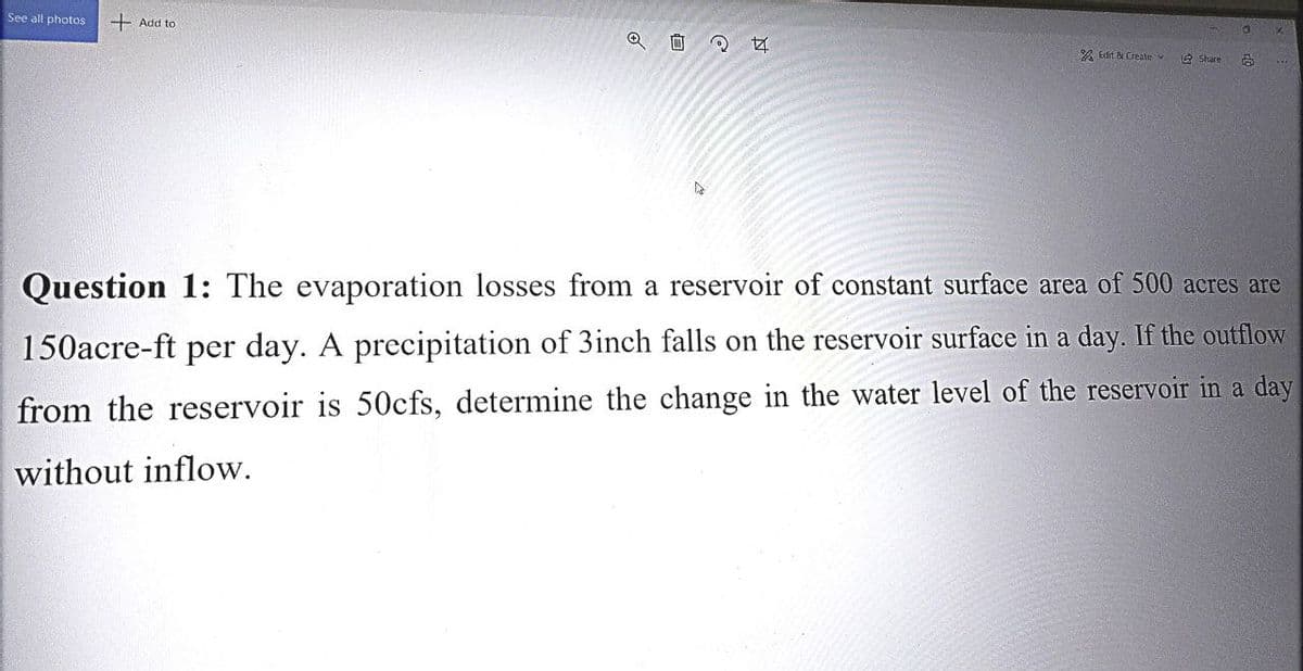 See all photos
+ Add to
Q
244
Edit & Create
Share
Question 1: The evaporation losses from a reservoir of constant surface area of 500 acres are
150acre-ft per day. A precipitation of 3inch falls on the reservoir surface in a day. If the outflow
from the reservoir is 50cfs, determine the change in the water level of the reservoir in a day
without inflow.
10
O