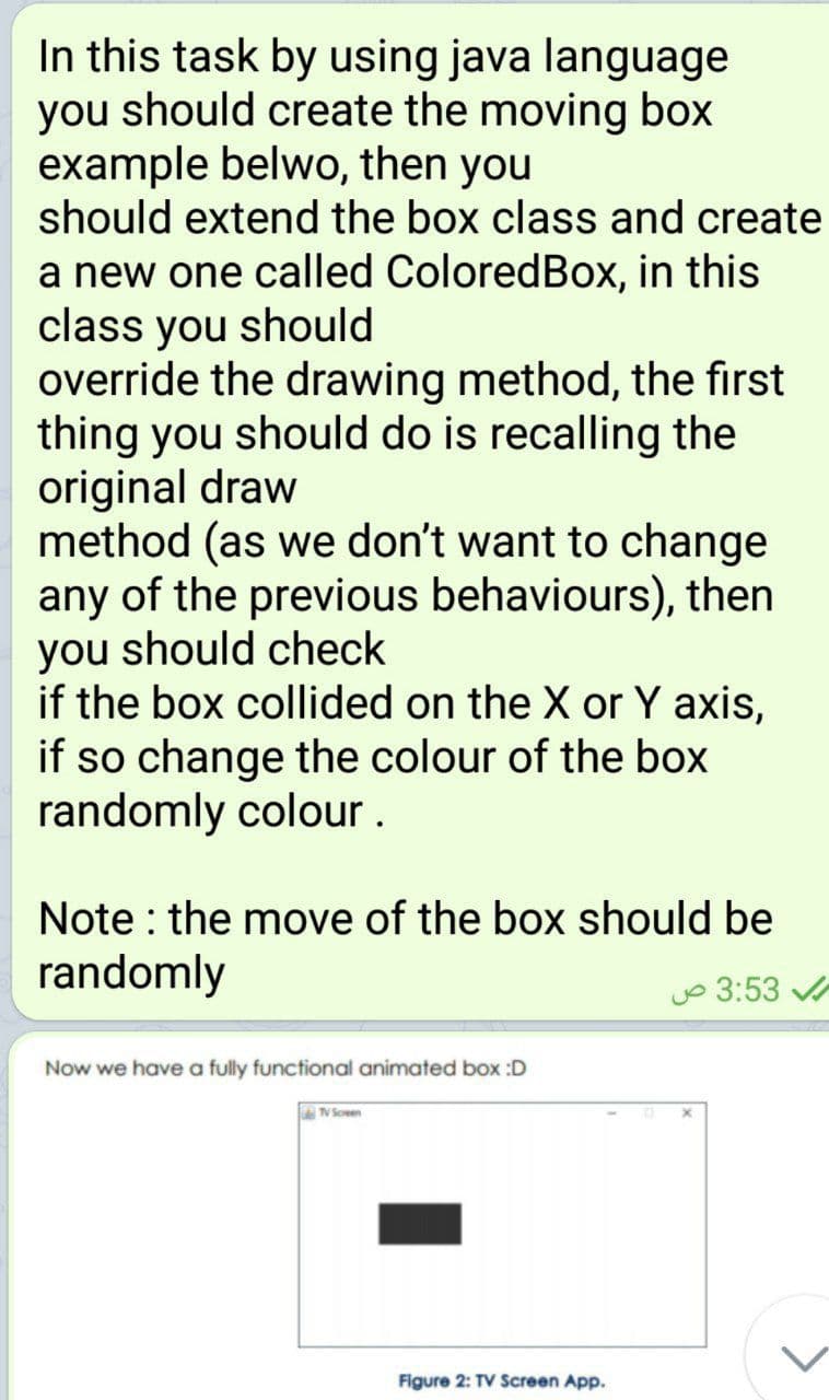 In this task by using java language
you should create the moving box
example belwo, then you
should extend the box class and create
a new one called ColoredBox, in this
class you should
override the drawing method, the first
thing you should do is recalling the
original draw
method (as we don't want to change
any of the previous behaviours), then
you should check
if the box collided on the X or Y axis,
if so change the colour of the box
randomly colour.
Note : the move of the box should be
randomly
o 3:53
Now we have a fully functional animated box :D
V Soen
Figure 2: TV Screen App.
