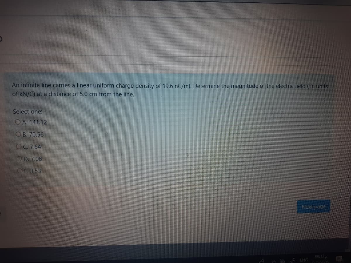 An infinite line carries a linear uniform charge density of 19.6 nC/m). Determine the magnitude of the electric field (in units
of kN/C) at a distance of 5.0 cm from the line.
Select one:
OA. 141.12
OB. 70.56
OC.7.64
OD 7.06
OE 353
Next page
09:12
ENG
