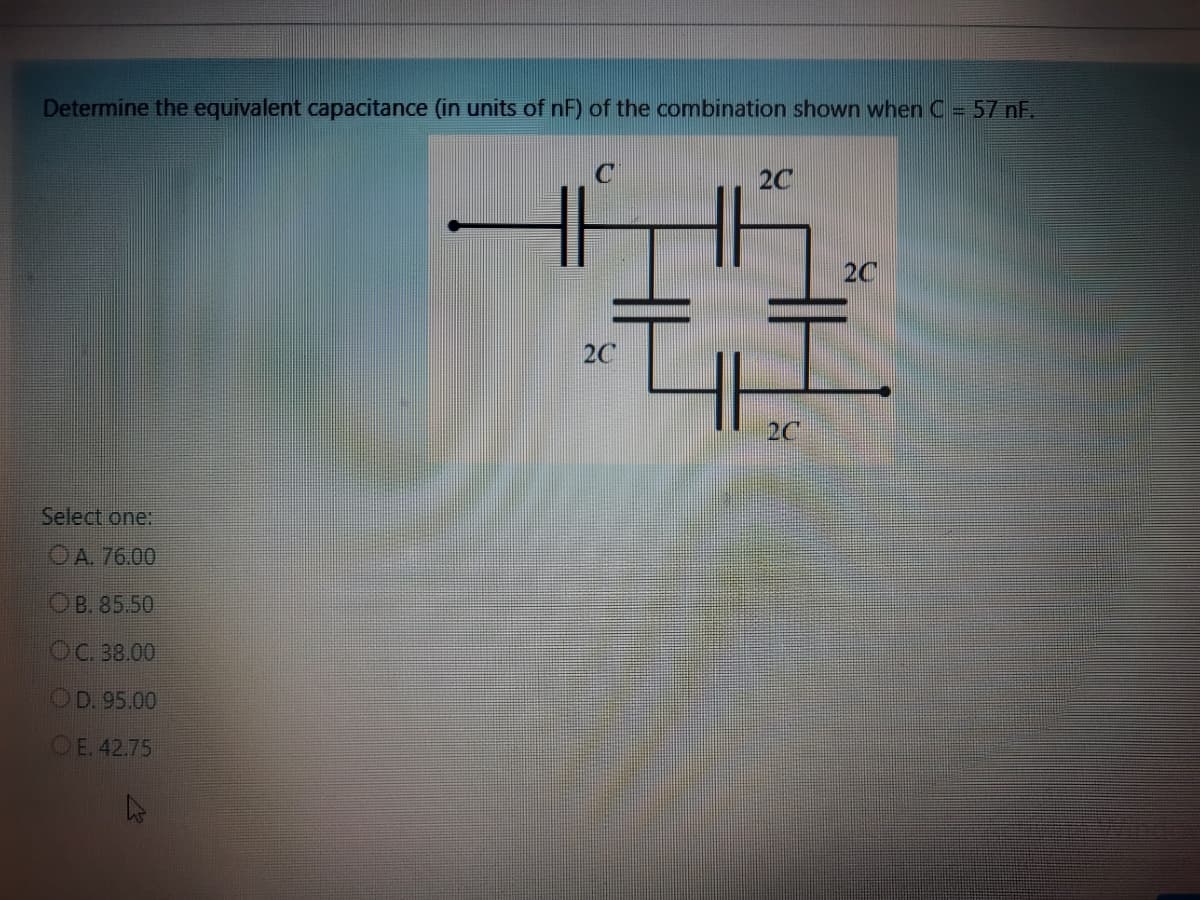 Determine the equivalent capacitance (in units of nF) of the combination shown when C- 57 nF.
2C
2C
2C
2C
Select one:
O A. 76.00
Ов. 85.50
ОС. 38.00
OD. 95.00
OE. 42.75
