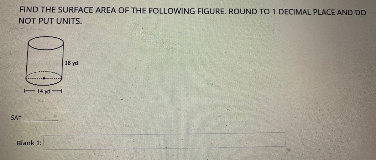 FIND THE SURFACE AREA OF THE FOLLOWING FIGURE. ROUND TO 1 DECIMAL PLACE AND DO
NOT PUT UNITS.
18 yd
E 14 ydH
SA=
Blank 1:
