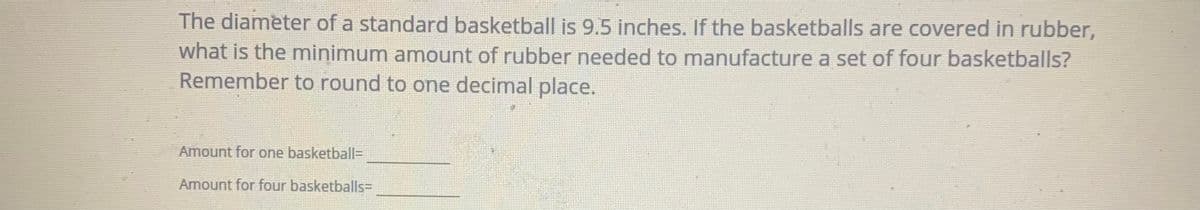 The diameter of a standard basketball is 9.5 inches. If the basketballs are covered in rubber,
what is the minimum amount of rubber needed to manufacture a set of four basketballs?
Remember to round to one decimal place.
Amount for one basketball=
Amount for four basketballs=
