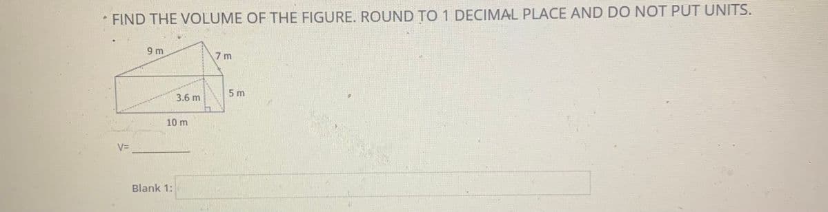 FIND THE VOLUME OF THE FIGURE. ROUND TO 1 DECIMAL PLACE AND DO NOT PUT UNITS.
9 m
7 m
5 m
3.6 m
10 m
V=
Blank 1:
