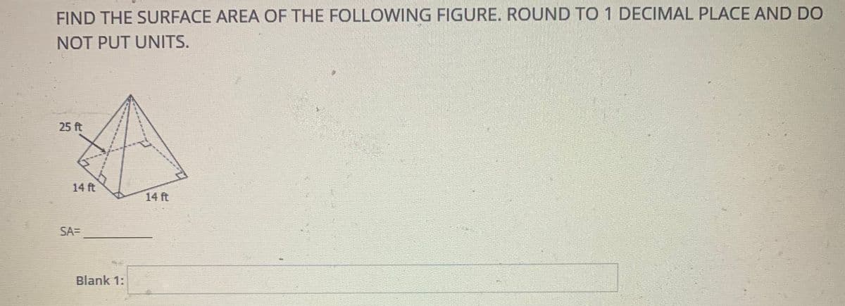 FIND THE SURFACE AREA OF THE FOLLOWING FIGURE. ROUND TO 1 DECIMAL PLACE AND DO
NOT PUT UNITS.
25 ft
14 ft
14 ft
SA=
Blank 1:
