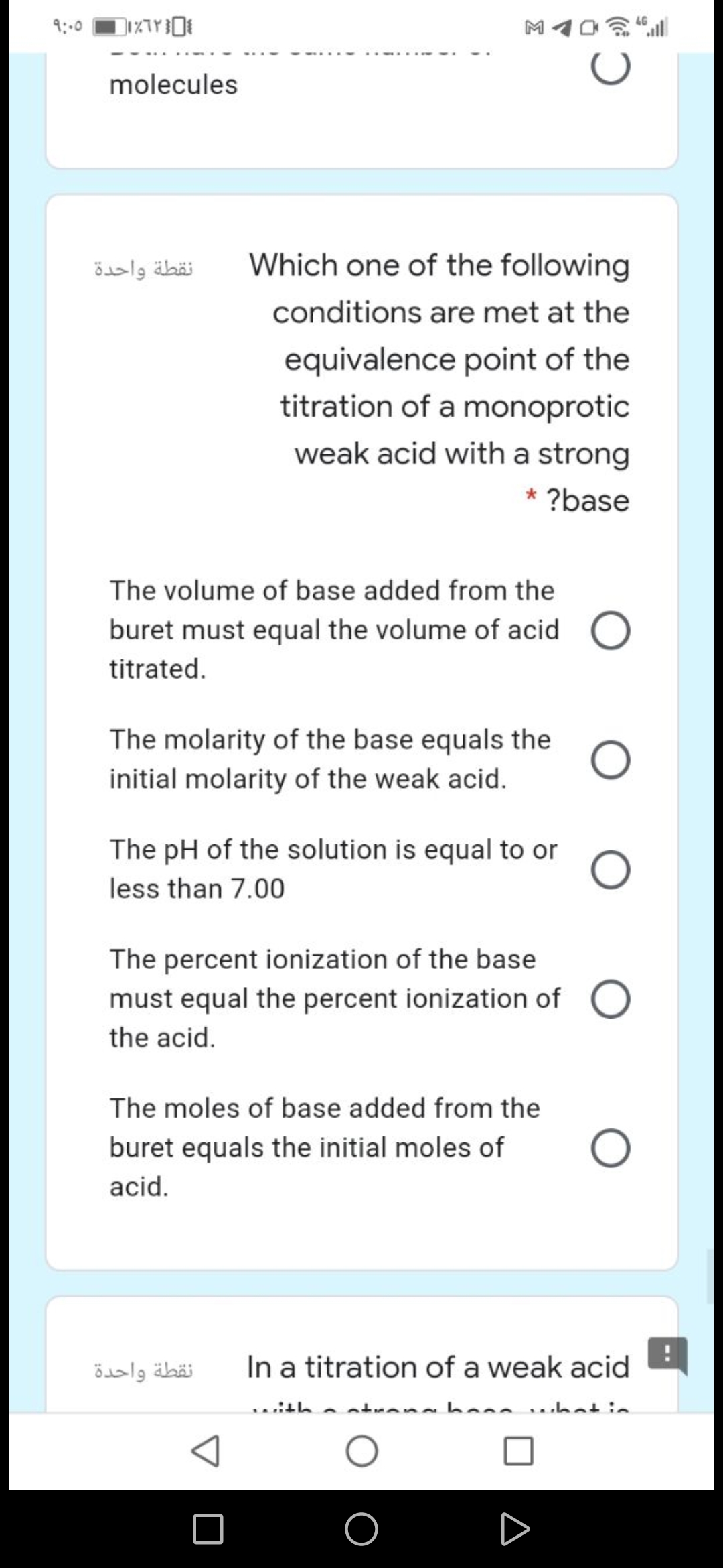 9:00
molecules
نقطة واحدة
Which one of the following
conditions are met at the
equivalence point of the
titration of a monoprotic
weak acid with a strong
* ?base
The volume of base added from the
buret must equal the volume of acid
titrated.
The molarity of the base equals the
initial molarity of the weak acid.
The pH of the solution is equal to or
less than 7.00
The percent ionization of the base
must equal the percent ionization of
the acid.
The moles of base added from the
buret equals the initial moles of
acid.
نقطة واحدة
In a titration of a weak acid
.ith
