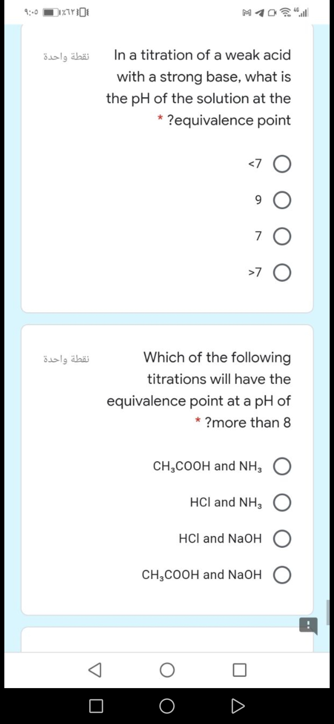 9:00
نقطة واحدة
In a titration of a weak acid
with a strong base, what is
the pH of the solution at the
?equivalence point
<7 O
9 O
7 O
>7 O
نقطة واحدة
Which of the following
titrations will have the
equivalence point at a pH of
* ?more than 8
CH;COOH and NH3
HCl and NH, O
HCl and NaOH O
CH,COOH and NaOH O
