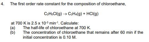 4. The first order rate constant for the composition of chloroethane,
C2HSCI(g) → C2H«(g) + HCI(g)
at 700 K is 2.5 x 103 min1. Calculate:
(a)
(b)
The half-life of chloroethane at 700 K.
The concentration of chloroethane that remains after 60 min if the
initial concentration is 0.10 M.
