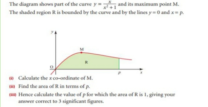 The diagram shows part of the curve y =
and its maximum point M.
x² +1
The shaded region R is bounded by the curve and by the lines y= 0 and x= p.
M
R
(1) Calculate the x co-ordinate of M.
(ii) Find the area of R in terms of p.
(iii) Hence calculate the value of p for which the area of R is 1, giving your
answer correct to 3 significant figures.
