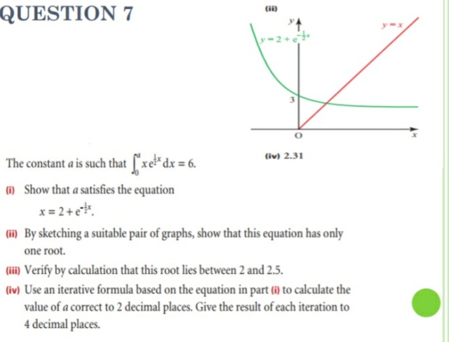 QUESTION 7
(i)
-2+
(iv) 2.31
The constant a is such that ["xe*dx = 6.
(1i) Show that a satisfies the equation
x = 2+e.
(i) By sketching a suitable pair of graphs, show that this equation has only
one root.
(iii) Verify by calculation that this root lies between 2 and 2.5.
(iv) Use an iterative formula based on the equation in part (i) to calculate the
value of a correct to 2 decimal places. Give the result of each iteration to
4 decimal places.
