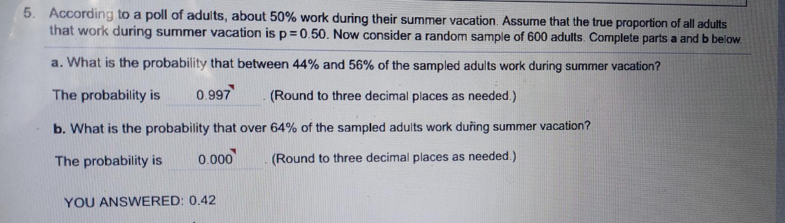 5. According to a poll of adults, about 50% work during their summer vacation. Assume that the true proportion of all adults
that work during summer vacation is p= 0.50. Now consider a random sample of 600 adults. Complete parts a and b below.
a. What is the probability that between 44% and 56% of the sampled adults work during summer vacation?
The probability is
0.997
(Round to three decimal places as needed.)
b. What is the probability that over 64% of the sampled adults work duřing summer vacation?
The probability is
0.000
(Round to three decimal places as needed.)
YOU ANSWERED: 0.42

