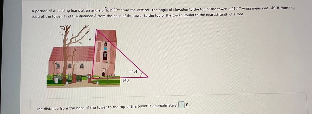 A portion of a building leans at an angle of 6.1939° from the vertical. The angle of elevation to the top of the tower is 41.4° when measured 140 ft from the
base of the tower. Find the distance h from the base of the tower to the top of the tower. Round to the nearest tenth of a foot.
h
41.4°
140
ft.
The distance from the base of the tower to the top of the tower is approximately
