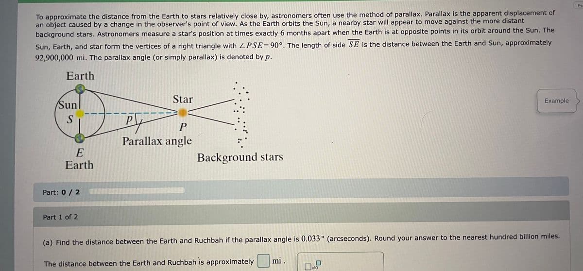 Est
To approximate the distance from the Earth to stars relatively close by, astronomers often use the method of parallax. Parallax is the apparent displacement of
an object caused by a change in the observer's point of view. As the Earth orbits the Sun, a nearby star will appear to move against the more distant
background stars. Astronomers measure a star's position at times exactly 6 months apart when the Earth is at opposite points in its orbit around the Sun. The
Sun, Earth, and star form the vertices of a right triangle with LPSE=90°. The length of side SE is the distance between the Earth and Sun, approximately
92,900,000 mi. The parallax angle (or simply parallax) is denoted by p.
Earth
Star
Example
Sun
P
Parallax angle
E
Earth
Background stars
Part: 0/ 2
Part 1 of 2
(a) Find the distance between the Earth and Ruchbah if the parallax angle is 0.033" (arcseconds). Round your answer to the nearest hundred billion miles.
mi .
The distance between the Earth and Ruchbah is approximately
x10
