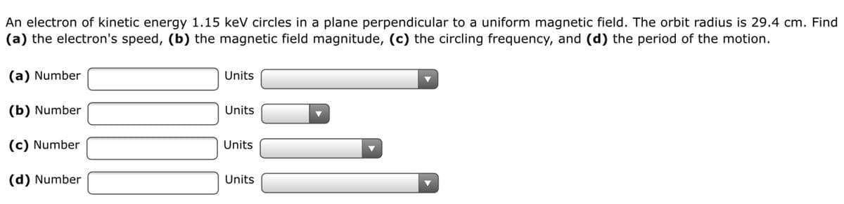 An electron of kinetic energy 1.15 keV circles in a plane perpendicular to a uniform magnetic field. The orbit radius is 29.4 cm. Find
(a) the electron's speed, (b) the magnetic field magnitude, (c) the circling frequency, and (d) the period of the motion.
(a) Number
Units
(b) Number
Units
(c) Number
Units
(d) Number
Units
