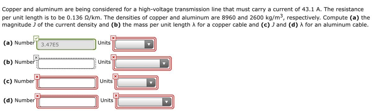 Copper and aluminum are being considered for a high-voltage transmission line that must carry a current of 43.1 A. The resistance
per unit length is to be 0.136 N/km. The densities of copper and aluminum are 8960 and 2600 kg/m³, respectively. Compute (a) the
magnitude J of the current density and (b) the mass per unit length A for a copper cable and (c) J and (d) A for an aluminum cable.
(a) Number
3.47E5
Units
(b) Number
Units
(c) Number
Units
(d) Number
Units
