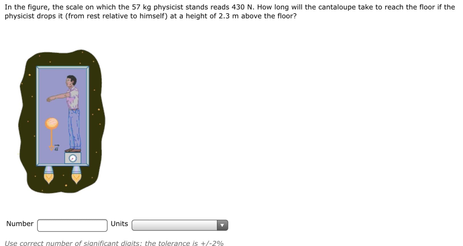 In the figure, the scale on which the 57 kg physicist stands reads 430 N. How long will the cantaloupe take to reach the floor if the
physicist drops it (from rest relative to himself) at a height of 2.3 m above the floor?
Number
Units
Use correct number of significant digits; the tolerance is +/-2%
