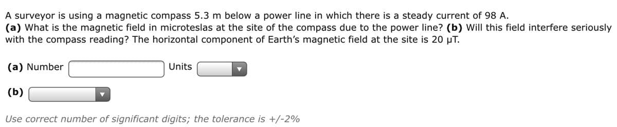 A surveyor is using a magnetic compass 5.3 m below a power line in which there is a steady current of 98 A.
(a) What is the magnetic field in microteslas at the site of the compass due to the power line? (b) Will this field interfere seriously
with the compass reading? The horizontal component of Earth's magnetic field at the site is 20 µT.
(a) Number
Units
(b)
Use correct number of significant digits; the tolerance is +/-2%
