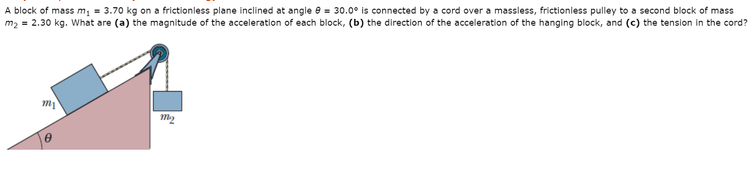 A block of mass m, = 3.70 kg on a frictionless plane inclined at angle e = 30.0° is connected by a cord over a massless, frictionless pulley to a second block of mass
m2 = 2.30 kg. What are (a) the magnitude of the acceleration of each block, (b) the direction of the acceleration of the hanging block, and (c) the tension in the cord?
m1
т2
Ө
