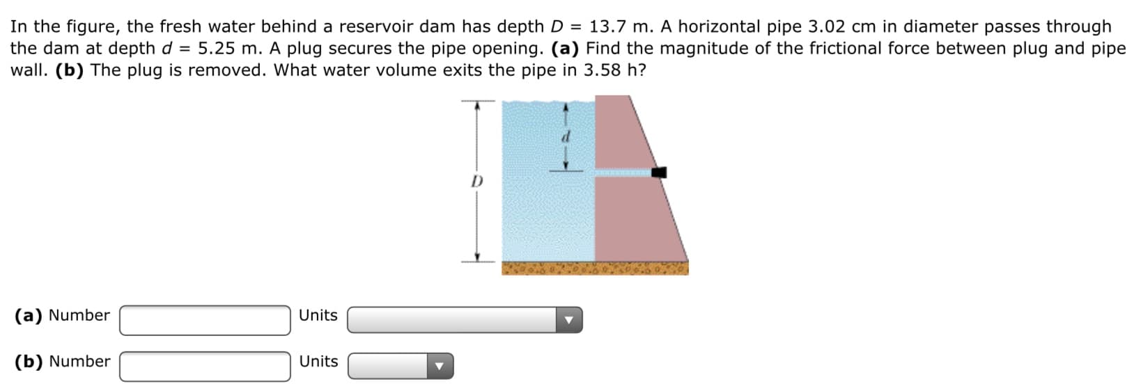 In the figure, the fresh water behind a reservoir dam has depth D = 13.7 m. A horizontal pipe 3.02 cm in diameter passes through
the dam at depth d = 5.25 m. A plug secures the pipe opening. (a) Find the magnitude of the frictional force between plug and pipe
wall. (b) The plug is removed. What water volume exits the pipe in 3.58 h?
(a) Number
Units
(b) Number
Units
