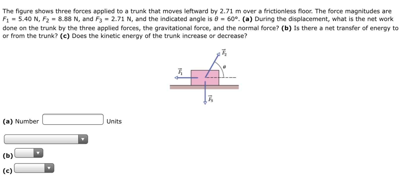 The figure shows three forces applied to a trunk that moves leftward by 2.71 m over a frictionless floor. The force magnitudes are
= 5.40 N, F2 = 8.88 N, and F3 = 2.71 N, and the indicated angle is 0 = 60°. (a) During the displacement, what is the net work
F1
done on the trunk by the three applied forces, the gravitational force, and the normal force? (b) Is there a net transfer of energy to
or from the trunk? (c) Does the kinetic energy of the trunk increase or decrease?
(a) Number
Units
(b)
(c)
