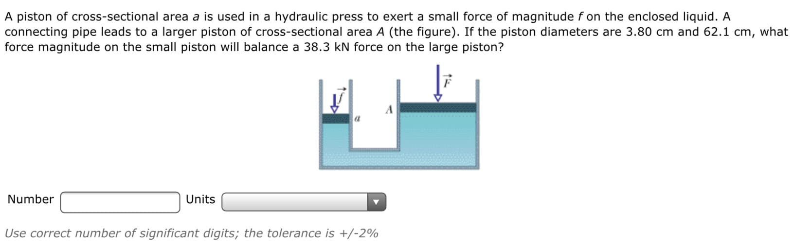 A piston of cross-sectional area a is used in a hydraulic press to exert a small force of magnitude f on the enclosed liquid. A
connecting pipe leads to a larger piston of cross-sectional area A (the figure). If the piston diameters are 3.80 cm and 62.1 cm, what
force magnitude on the small piston will balance a 38.3 kN force on the large piston?
Number
Units
Use correct number of significant digits; the tolerance is +/-2%
