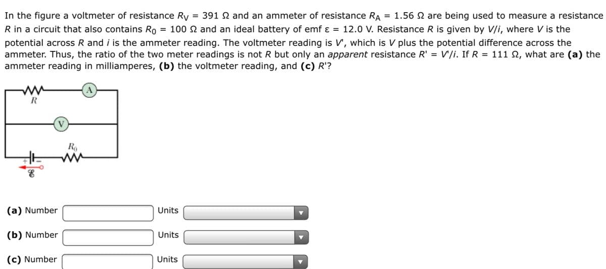In the figure a voltmeter of resistance Ry
R in a circuit that also contains Ro
potential across R and i is the ammeter reading. The voltmeter reading is V, which is V plus the potential difference across the
ammeter. Thus, the ratio of the two meter readings is not R but only an apparent resistance R' = V'/i. If R = 111 S, what are (a) the
ammeter reading in milliamperes, (b) the voltmeter reading, and (c) R'?
= 391 N and an ammeter of resistance RA
= 1.56 N are being used to measure a resistance
= 100 N and an ideal battery of emf ɛ = 12.0 V. Resistance R is given by V/i, where V is the
R
R,
(a) Number
Units
(b) Number
Units
(c) Number
Units
