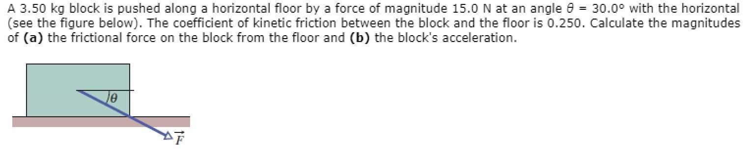 A 3.50 kg block is pushed along a horizontal floor by a force of magnitude 15.0 N at an angle 0 = 30.0° with the horizontal
(see the figure below). The coefficient of kinetic friction between the block and the floor is 0.250. Calculate the magnitudes
of (a) the frictional force on the block from the floor and (b) the block's acceleration.
