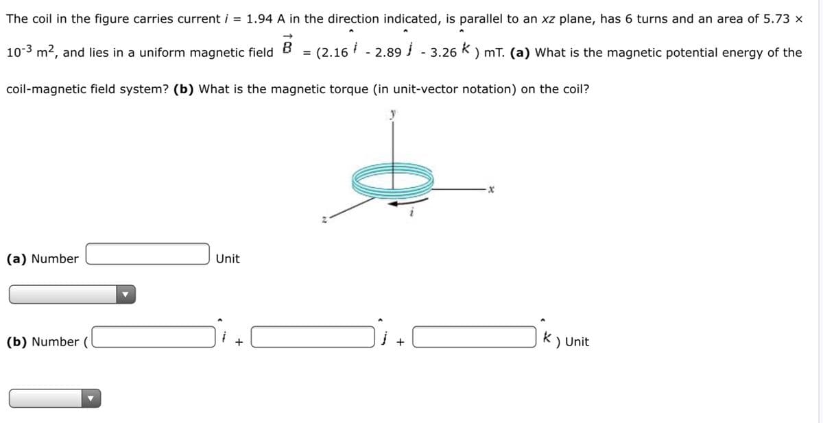 The coil in the figure carries current i = 1.94 A in the direction indicated, is parallel to an xz plane, has 6 turns and an area of 5.73 ×
- (2.16
10-3 m2, and lies in a uniform magnetic field
(2.16 - 2.89 - 3.26 K ) mT. (a) What is the magnetic potential energy of the
coil-magnetic field system? (b) What is the magnetic torque (in unit-vector notation) on the coil?
(a) Number
Unit
(b) Number (
K) Unit
+
+
