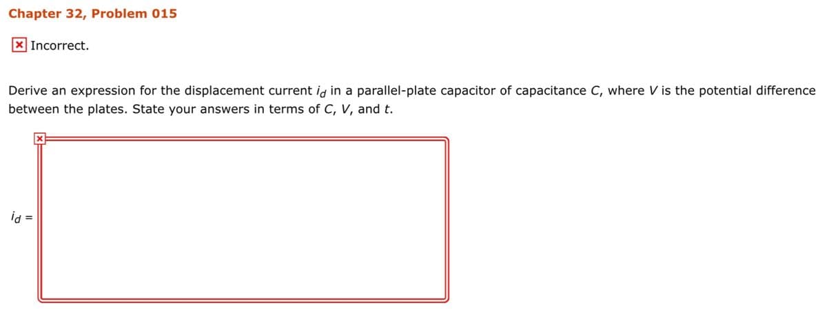 Chapter 32, Problem 015
X Incorrect.
Derive an expression for the displacement current ig in a parallel-plate capacitor of capacitance C, where V is the potential difference
between the plates. State your answers in terms of C, V, and t.
