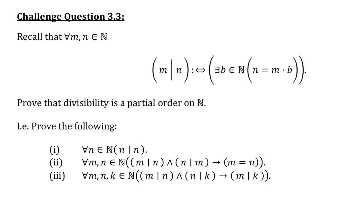 Challenge Question 3.3:
Recall that Vm, n E N
m
n
:A3b E N(n= m ·
b
Prove that divisibility is a partial order on N.
I.e. Prove the following:
(i)
(ii)
(iii)
Vn E N(n | n).
Vm,п € N((m|п)л(п\m)— (т %3D п)).
Vm, n, k E N((m | n) ^ (n | k ) → (m | k)).
