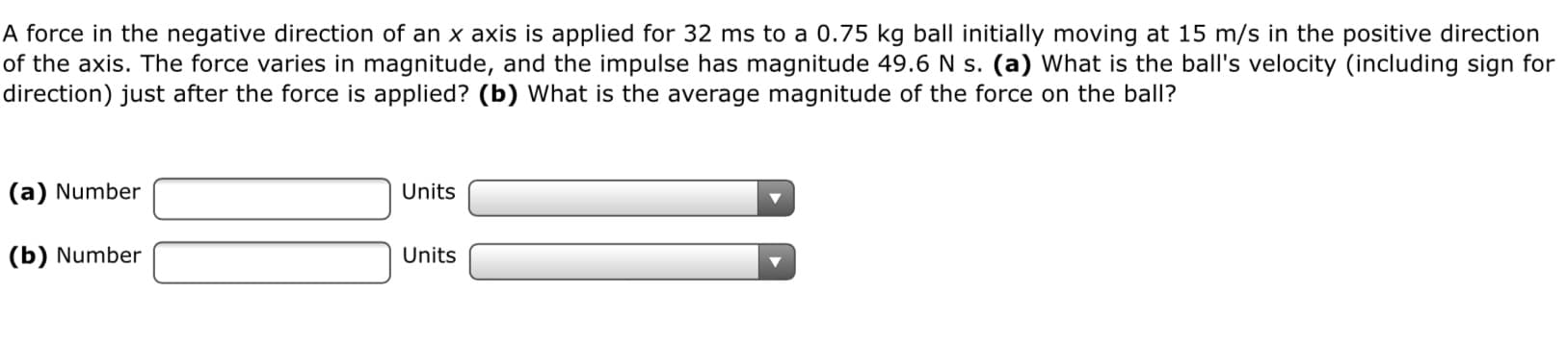 A force in the negative direction of an x axis is applied for 32 ms to a 0.75 kg ball initially moving at 15 m/s in the positive direction
of the axis. The force varies in magnitude, and the impulse has magnitude 49.6 N s. (a) What is the ball's velocity (including sign for
direction) just after the force is applied? (b) What is the average magnitude of the force on the ball?
(a) Number
Units
(b) Number
Units
