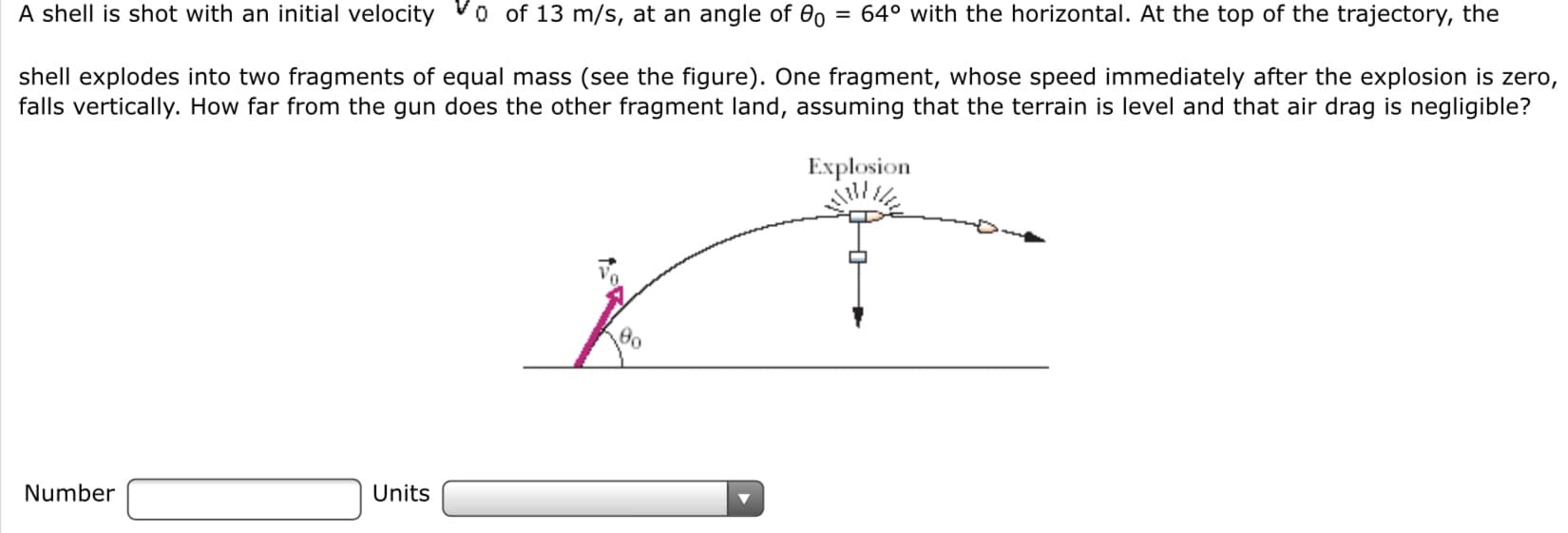 A shell is shot with an initial velocity
o of 13 m/s, at an angle of 0o
= 64° with the horizontal. At the top of the trajectory, the
shell explodes into two fragments of equal mass (see the figure). One fragment, whose speed immediately after the explosion is zero,
falls vertically. How far from the gun does the other fragment land, assuming that the terrain is level and that air drag is negligible?
Explosion
Number
Units
