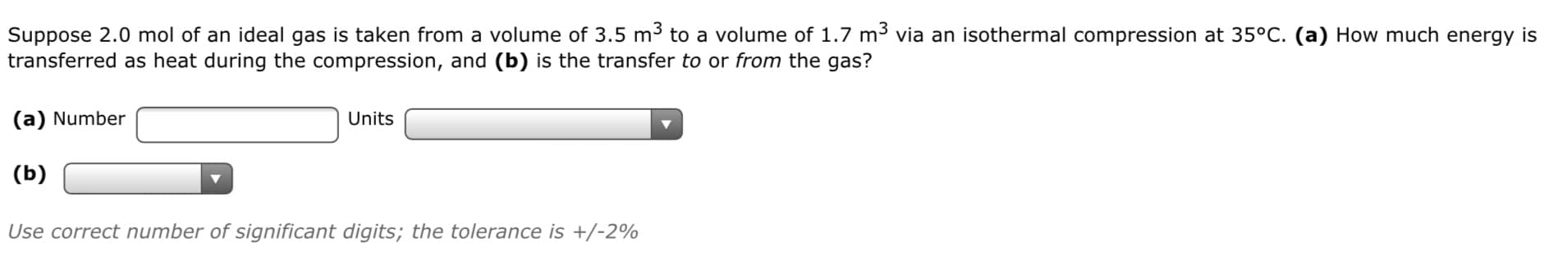 Suppose 2.0 mol of an ideal gas is taken from a volume of 3.5 m to a volume of 1.7 m3 via an isothermal compression at 35°C. (a) How much energy is
transferred as heat during the compression, and (b) is the transfer to or from the gas?
(a) Number
Units
(b)
Use correct number of significant digits; the tolerance is +/-2%
