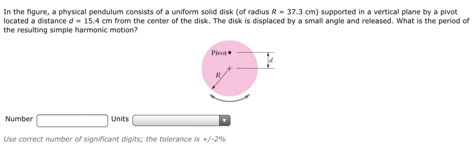 In the figure, a physical pendulum consists of a uniform solid disk (of radius R = 37.3 cm) supported in a vertical plane by a pivot
located a distance d = 15.4 cm from the center of the disk. The disk is displaced by a small angle and released. What is the period of
the resulting simple harmonic motion?
Pivot•
R.
Number
Units
Use correct number of significant digits; the tolerance is +/-2%
