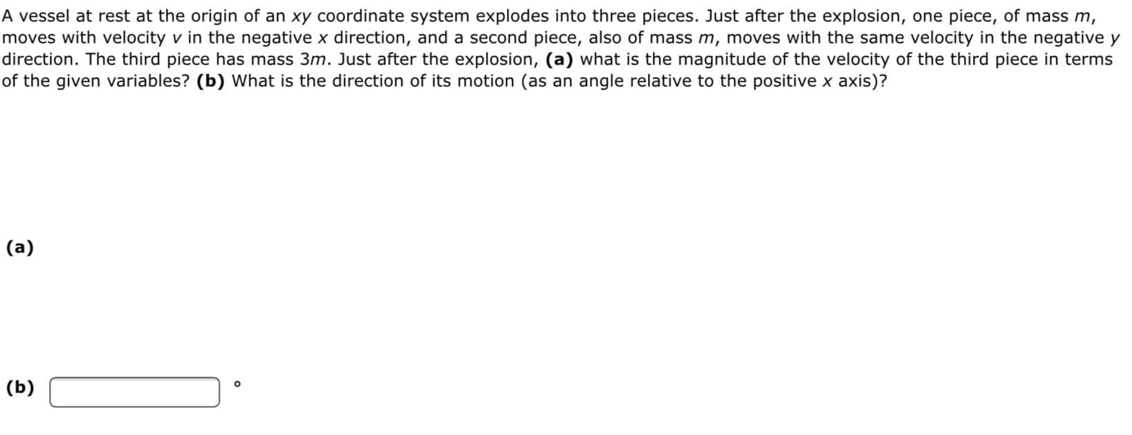A vessel at rest at the origin of an xy coordinate system explodes into three pieces. Just after the explosion, one piece, of mass m,
moves with velocity v in the negative x direction, and a second piece, also of mass m, moves with the same velocity in the negative y
direction. The third piece has mass 3m. Just after the explosion, (a) what is the magnitude of the velocity of the third piece in terms
of the given variables? (b) What is the direction of its motion (as an angle relative to the positive x axis)?
(a)
(b)
