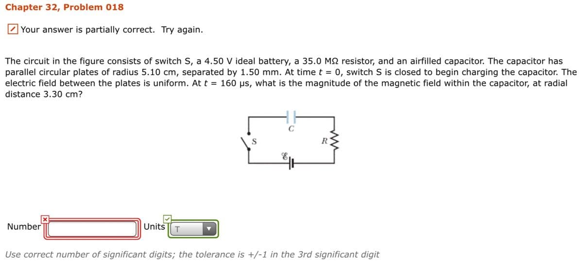 Chapter 32, Problem 018
Your answer is partially correct. Try again.
The circuit in the figure consists of switch S, a 4.50 V ideal battery, a 35.0 M2 resistor, and an airfilled capacitor. The capacitor has
parallel circular plates of radius 5.10 cm, separated by 1.50 mm. At time t = 0, switch S is closed to begin charging the capacitor. The
electric field between the plates is uniform. At t = 160 µs, what is the magnitude of the magnetic field within the capacitor, at radial
distance 3.30 cm?
S
R
Number
Units
Use correct number of significant digits; the tolerance is +/-1 in the 3rd significant digit
