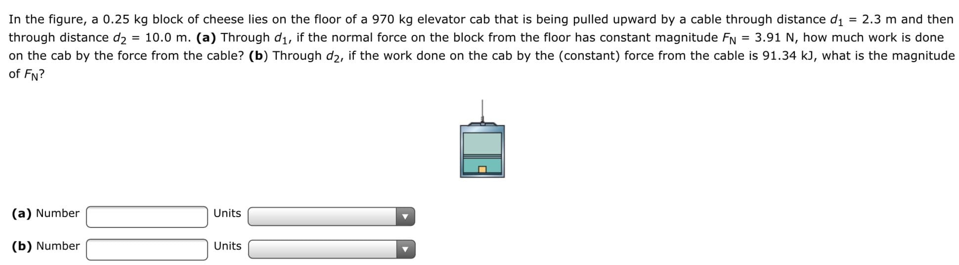 In the figure, a 0.25 kg block of cheese lies on the floor of a 970 kg elevator cab that is being pulled upward by a cable through distance di
= 2.3 m and then
10.0 m. (a) Through d1, if the normal force on the block from the floor has constant magnitude FN
= 3.91 N, how much work is done
through distance d2
on the cab by the force from the cable? (b) Through d2, if the work done on the cab by the (constant) force from the cable is 91.34 kJ, what is the magnitude
of FN?
(a) Number
Units
(b) Number
Units

