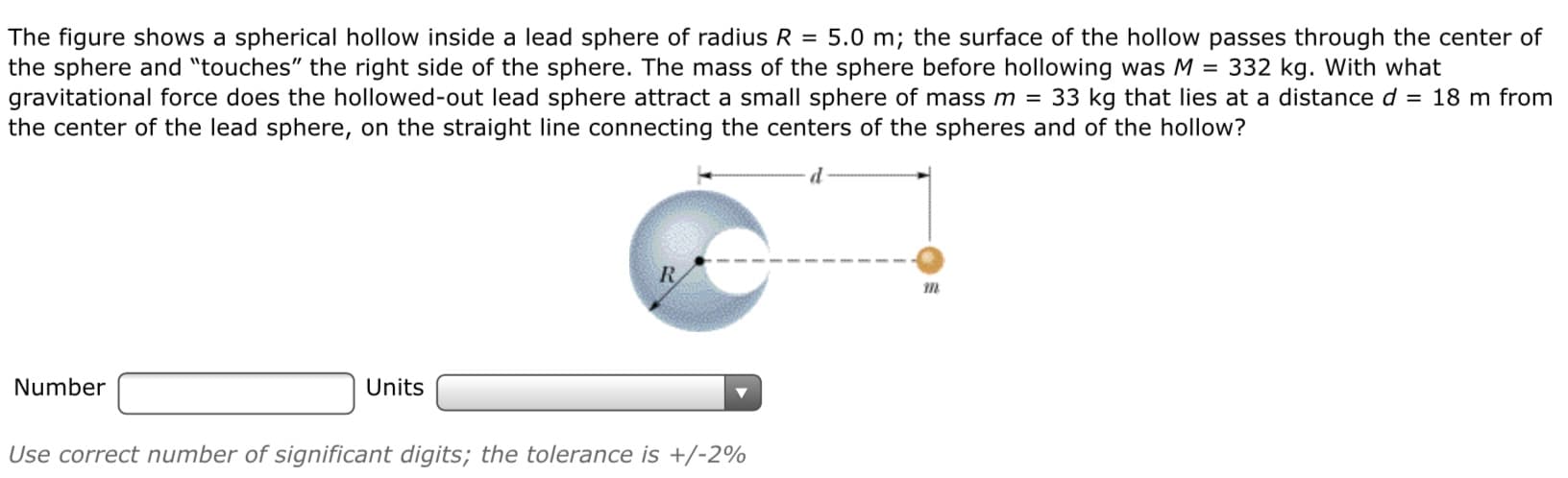 The figure shows a spherical hollow inside a lead sphere of radius R = 5.0 m; the surface of the hollow passes through the center of
the sphere and "touches" the right side of the sphere. The mass of the sphere before hollowing was M = 332 kg. With what
gravitational force does the hollowed-out lead sphere attract a small sphere of mass m = 33 kg that lies at a distance d = 18 m from
the center of the lead sphere, on the straight line connecting the centers of the spheres and of the hollow?
R
Number
Units
Use correct number of significant digits; the tolerance is +/-2%
