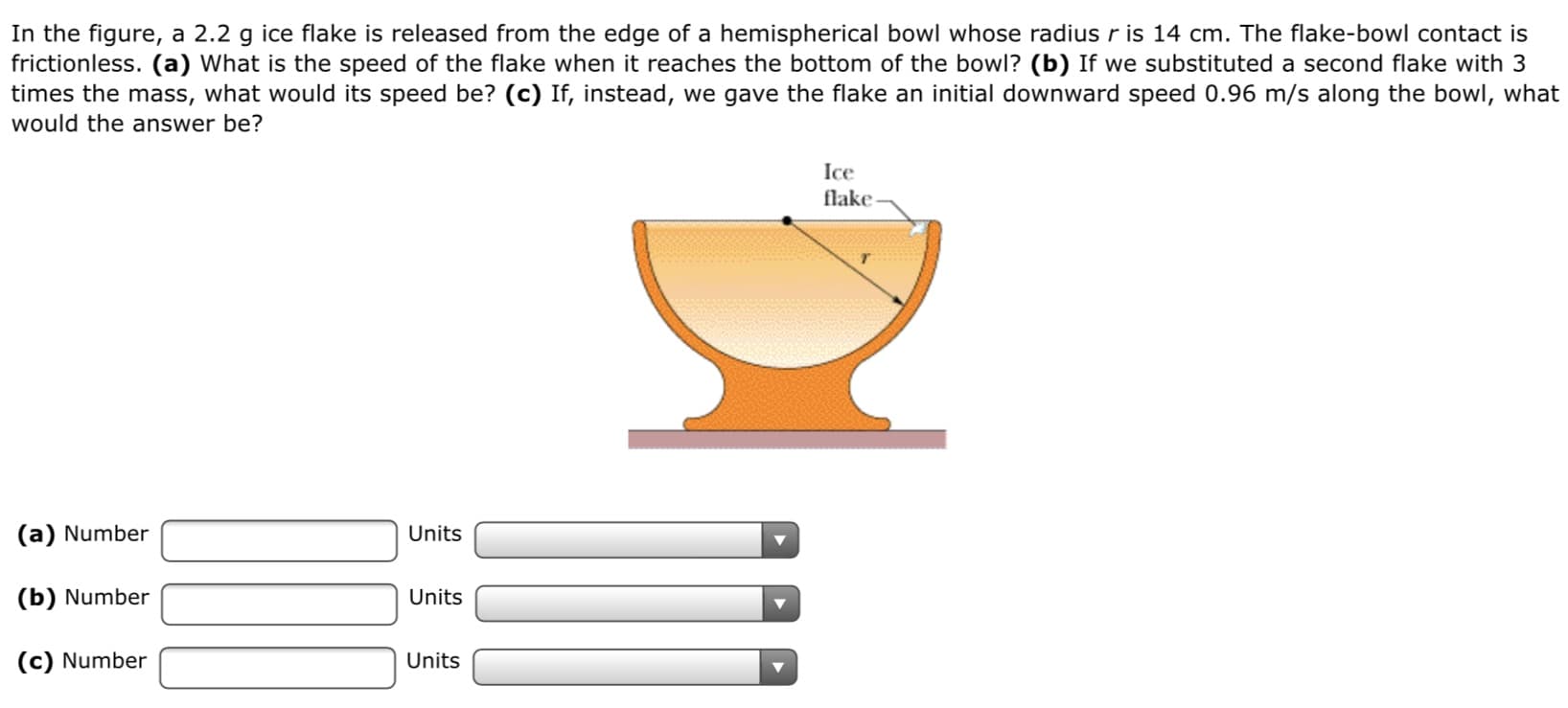 In the figure, a 2.2 g ice flake is released from the edge of a hemispherical bowl whose radius r is 14 cm. The flake-bowl contact is
frictionless. (a) What is the speed of the flake when it reaches the bottom of the bowl? (b) If we substituted a second flake with 3
times the mass, what would its speed be? (c) If, instead, we gave the flake an initial downward speed 0.96 m/s along the bowl, what
would the answer be?
Ice
flake
(a) Number
Units
(b) Number
Units
(c) Number
Units
