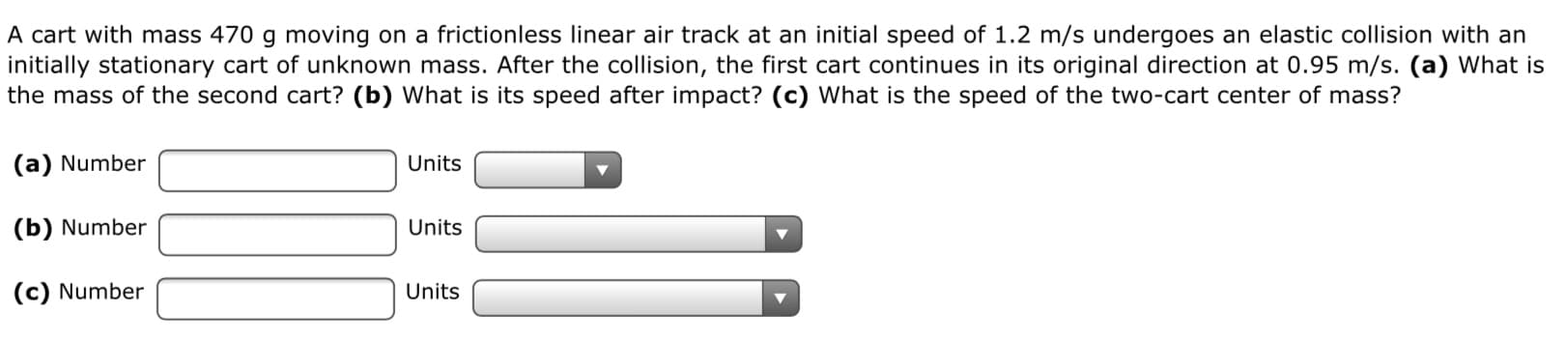 A cart with mass 470 g moving on a frictionless linear air track at an initial speed of 1.2 m/s undergoes an elastic collision with an
initially stationary cart of unknown mass. After the collision, the first cart continues in its original direction at 0.95 m/s. (a) What is
the mass of the second cart? (b) What is its speed after impact? (c) What is the speed of the two-cart center of mass?
(a) Number
Units
(b) Number
Units
(c) Number
Units
