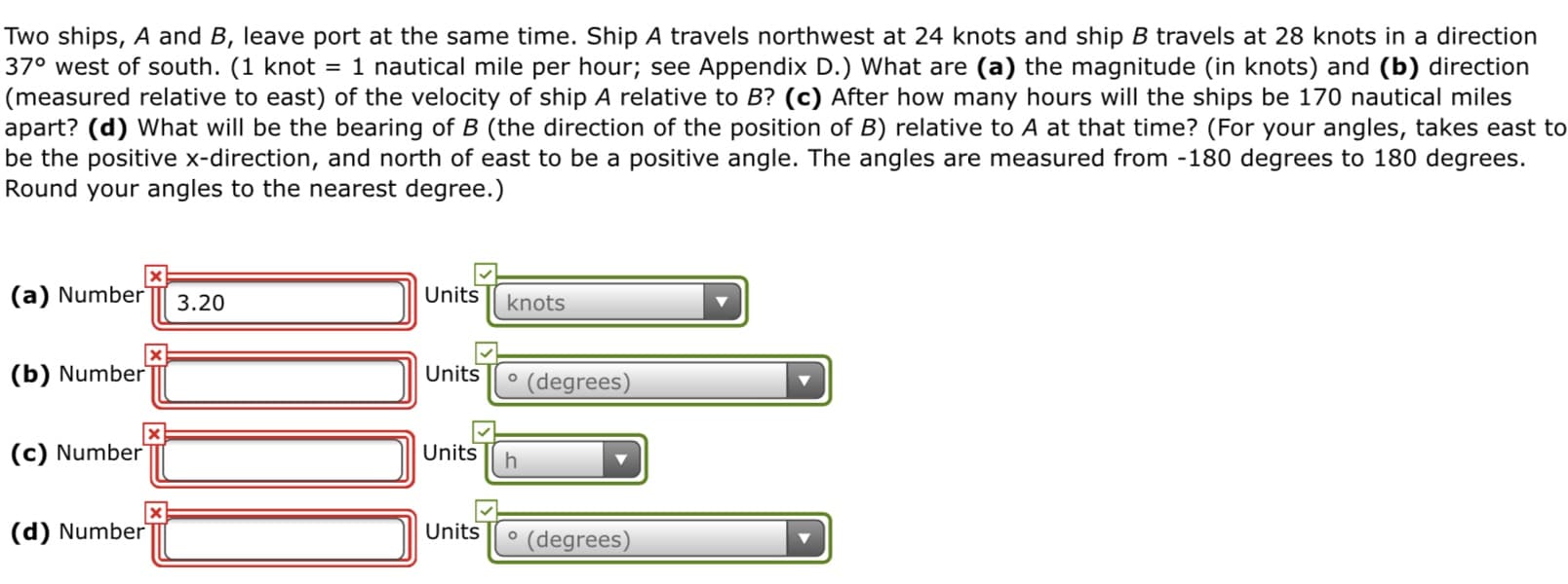 Two ships, A and B, leave port at the same time. Ship A travels northwest at 24 knots and ship B travels at 28 knots in a direction
37° west of south. (1 knot = 1 nautical mile per hour; see Appendix D.) What are (a) the magnitude (in knots) and (b) direction
|(measured relative to east) of the velocity of ship A relative to B? (c) After how many hours will the ships be 170 nautical miles
apart? (d) What will be the bearing of B (the direction of the position of B) relative to A at that time? (For your angles, takes east to
be the positive x-direction, and north of east to be a positive angle. The angles are measured from -180 degrees to 180 degrees.
Round your angles to the nearest degree.)
(a) Number
Units
knots
3.20
Units
(b) Number
° (degrees)
(c) Number
Units
Units
(d) Number
(degrees)
