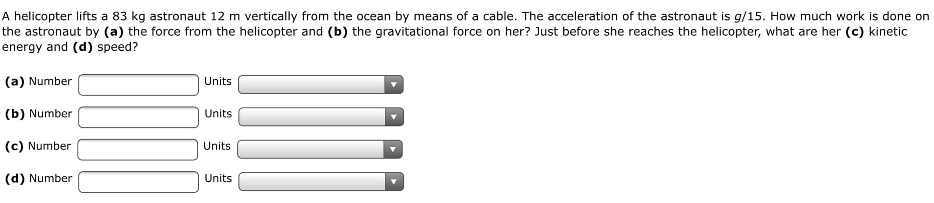 A helicopter lifts a 83 kg astronaut 12 m vertically from the ocean by means of a cable. The acceleration of the astronaut is g/15. How much work is done on
the astronaut by (a) the force from the helicopter and (b) the gravitational force on her? Just before she reaches the helicopter, what are her (c) kinetic
energy and (d) speed?
(a) Number
Units
(b) Number
Units
(c) Number
Units
(d) Number
Units
