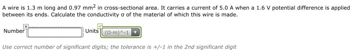 A wire is 1.3 m long and 0.97 mm2 in cross-sectional area. It carries a current of 5.0 A when a 1.6 V potential difference is applied
between its ends. Calculate the conductivity o of the material of which this wire is made.
Number
Units
(요·m)^-1 ▼
Use correct number of significant digits; the tolerance is +/-1 in the 2nd significant digit
